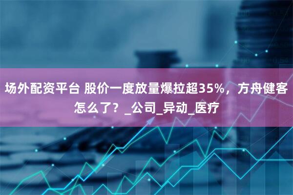 场外配资平台 股价一度放量爆拉超35%，方舟健客怎么了？_公司_异动_医疗