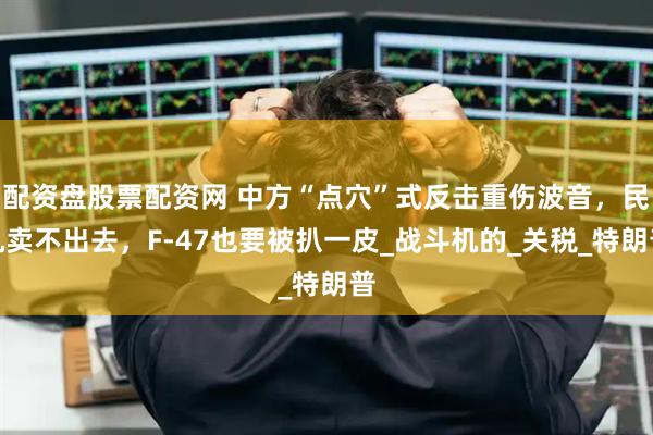 配资盘股票配资网 中方“点穴”式反击重伤波音，民机卖不出去，F-47也要被扒一皮_战斗机的_关税_特朗普