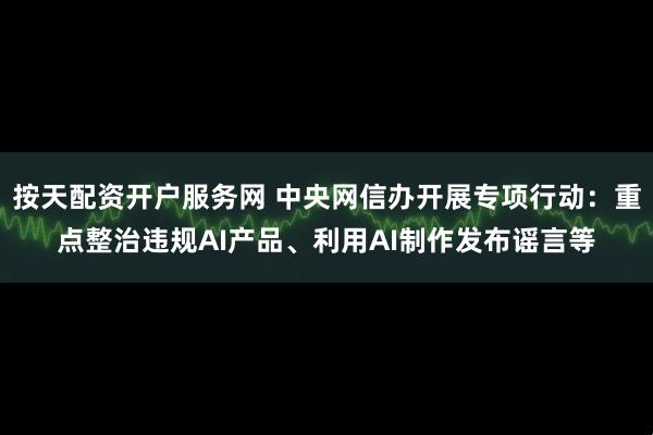 按天配资开户服务网 中央网信办开展专项行动：重点整治违规AI产品、利用AI制作发布谣言等