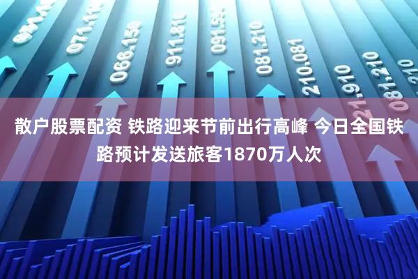 散户股票配资 铁路迎来节前出行高峰 今日全国铁路预计发送旅客1870万人次
