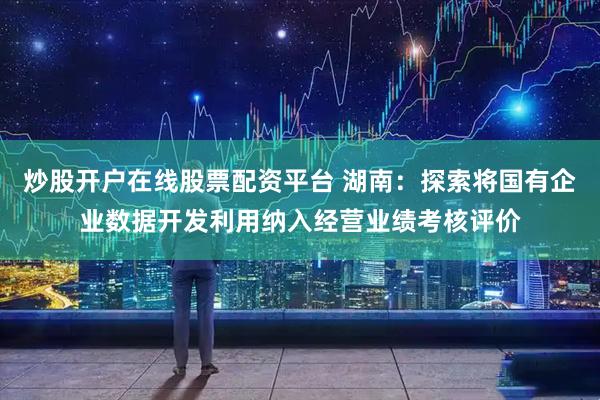 炒股开户在线股票配资平台 湖南：探索将国有企业数据开发利用纳入经营业绩考核评价