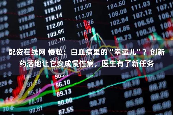配资在线网 慢粒：白血病里的“幸运儿”？创新药落地让它变成慢性病，医生有了新任务