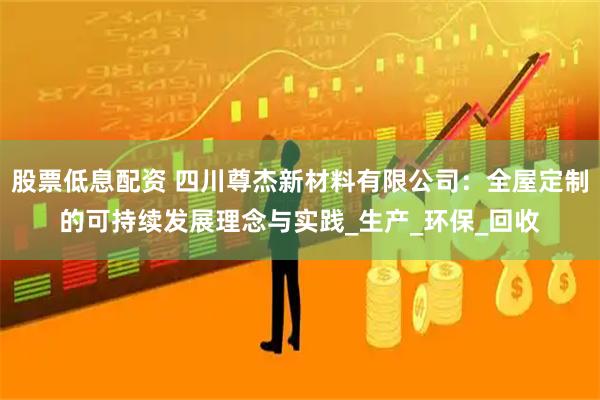 股票低息配资 四川尊杰新材料有限公司：全屋定制的可持续发展理念与实践_生产_环保_回收