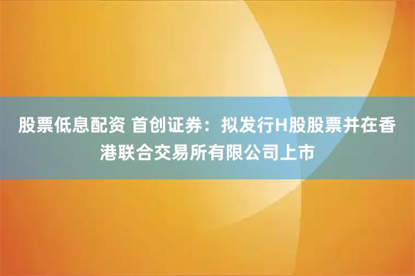 股票低息配资 首创证券：拟发行H股股票并在香港联合交易所有限公司上市