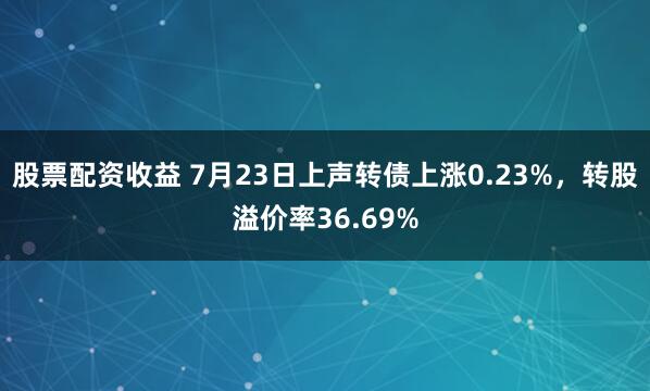 股票配资收益 7月23日上声转债上涨0.23%，转股溢价率36.69%