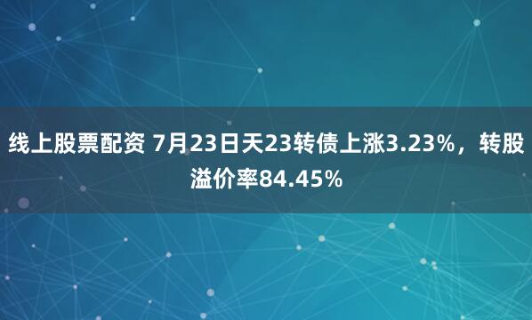 线上股票配资 7月23日天23转债上涨3.23%，转股溢价率84.45%
