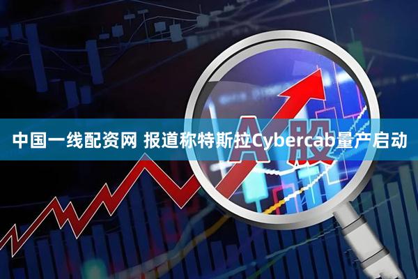 中国一线配资网 报道称特斯拉Cybercab量产启动